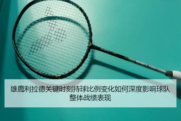 雄鹿利拉德关键时刻持球比例变化如何深度影响球队整体战绩表现