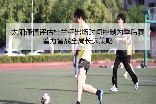 太阳谨慎评估杜兰特出场时间控制为季后赛蓄力备战全局长远策略 - kaiyun