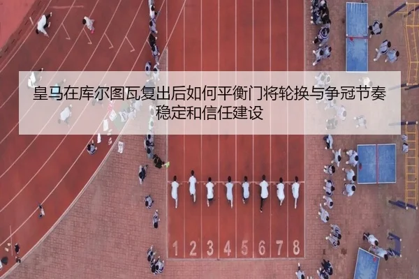 皇马在库尔图瓦复出后如何平衡门将轮换与争冠节奏稳定和信任建设