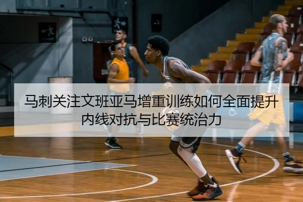 马刺关注文班亚马增重训练如何全面提升内线对抗与比赛统治力 - kaiyun