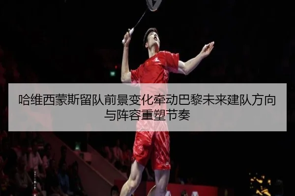 哈维西蒙斯留队前景变化牵动巴黎未来建队方向与阵容重塑节奏 - kaiyun
