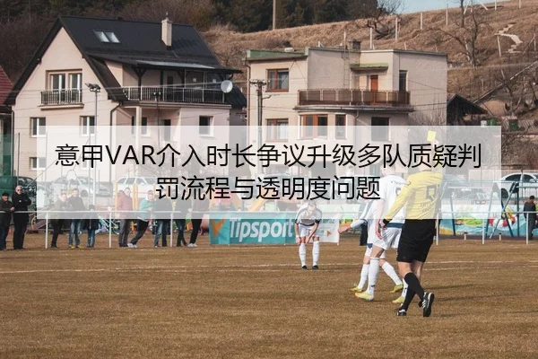 意甲VAR介入时长争议升级多队质疑判罚流程与透明度问题 - kaiyun