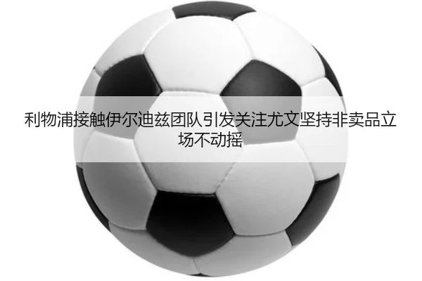 利物浦接触伊尔迪兹团队引发关注尤文坚持非卖品立场不动摇 - kaiyun